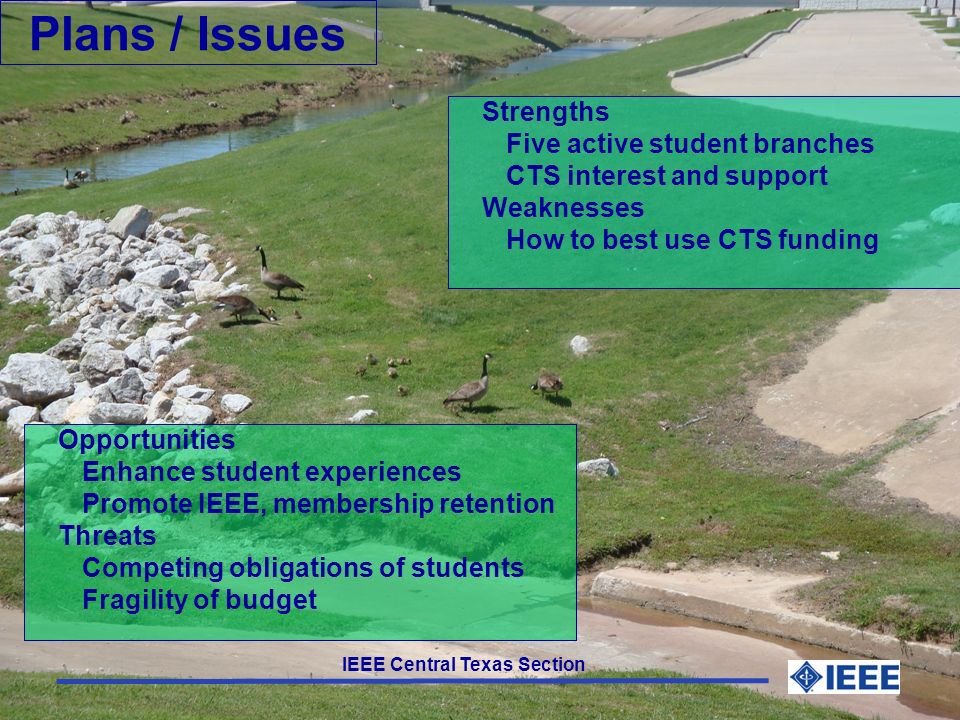 IEEE Central Texas Section Plans / Issues Strengths Five active student branches CTS interest and support Weaknesses How to best use CTS funding Opportunities Enhance student experiences Promote IEEE, membership retention Threats Competing obligations of students Fragility of budget