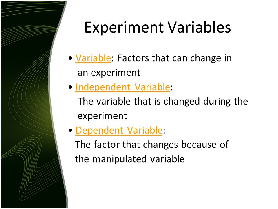 Experiment Variables Variable: Factors that can change in an experiment Independent Variable: The variable that is changed during the experiment Dependent Variable: The factor that changes because of the manipulated variable