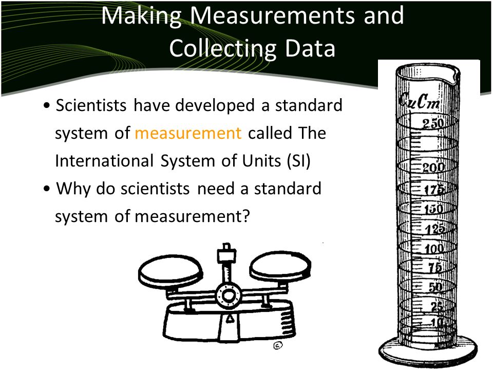 Making Measurements and Collecting Data Scientists have developed a standard system of measurement called The International System of Units (SI) Why do scientists need a standard system of measurement