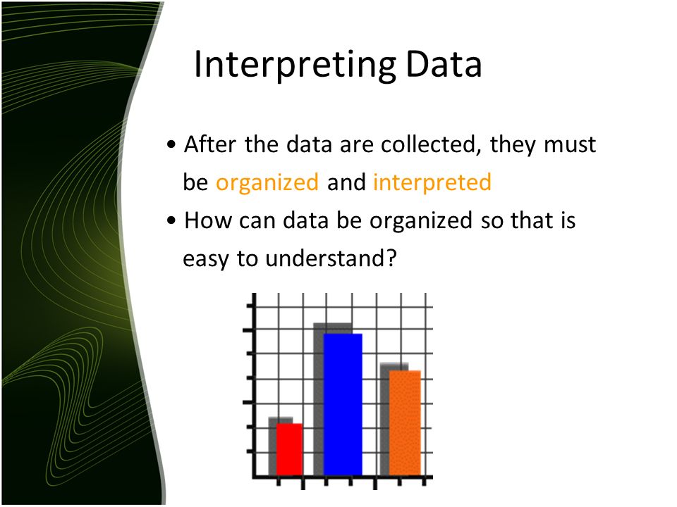 Interpreting Data After the data are collected, they must be organized and interpreted How can data be organized so that is easy to understand