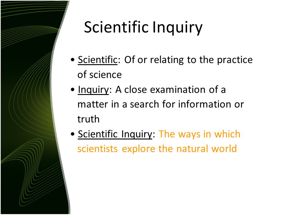 Scientific Inquiry Scientific: Of or relating to the practice of science Inquiry: A close examination of a matter in a search for information or truth Scientific Inquiry: The ways in which scientists explore the natural world