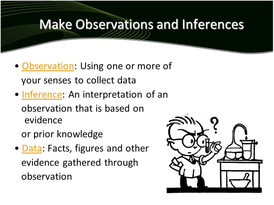 Make Observations and Inferences Observation: Using one or more of your senses to collect data Inference: An interpretation of an observation that is based on evidence or prior knowledge Data: Facts, figures and other evidence gathered through observation