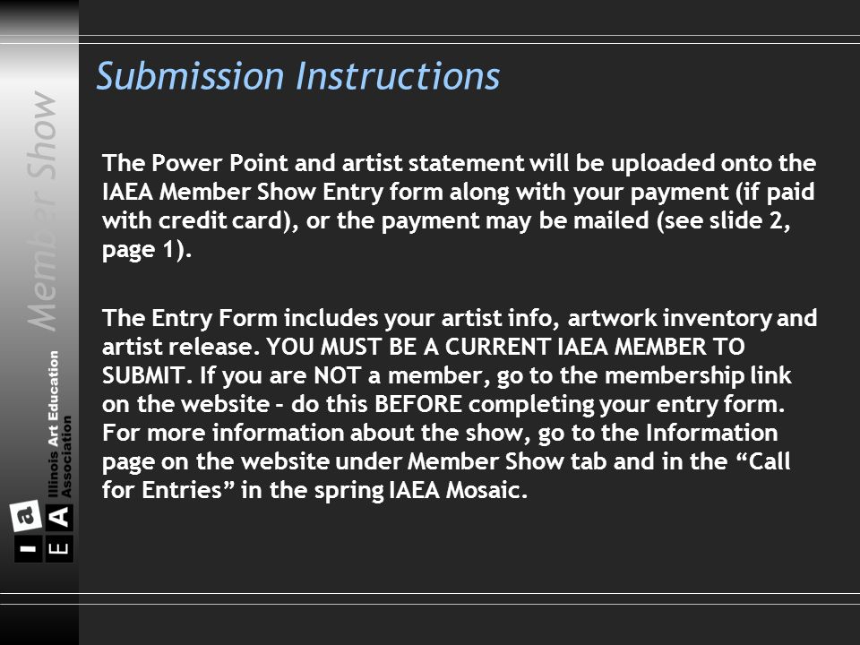 Member Show Submission Instructions The Power Point and artist statement will be uploaded onto the IAEA Member Show Entry form along with your payment (if paid with credit card), or the payment may be mailed (see slide 2, page 1).