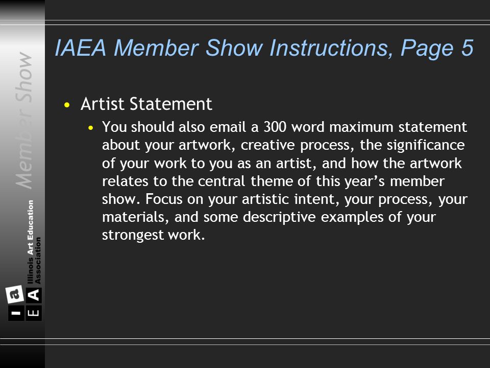 Member Show IAEA Member Show Instructions, Page 5 Artist Statement You should also  a 300 word maximum statement about your artwork, creative process, the significance of your work to you as an artist, and how the artwork relates to the central theme of this year’s member show.