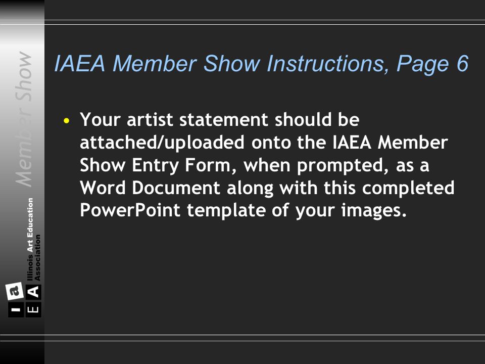 Member Show IAEA Member Show Instructions, Page 6 Your artist statement should be attached/uploaded onto the IAEA Member Show Entry Form, when prompted, as a Word Document along with this completed PowerPoint template of your images.