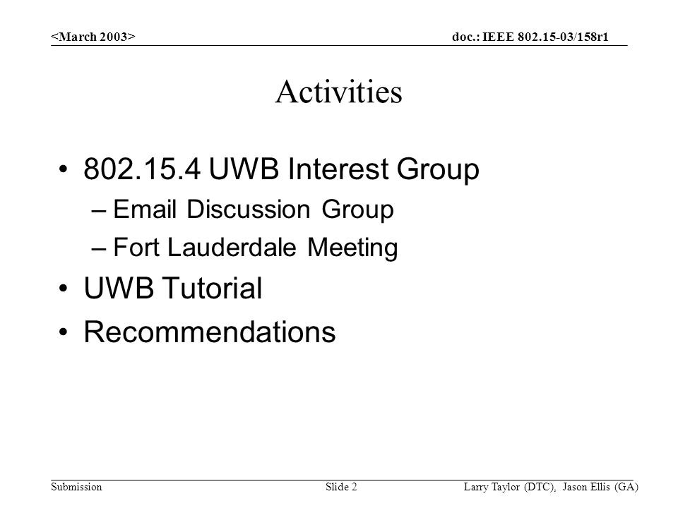 doc.: IEEE /158r1 Submission Larry Taylor (DTC), Jason Ellis (GA)Slide 2 Activities UWB Interest Group – Discussion Group –Fort Lauderdale Meeting UWB Tutorial Recommendations