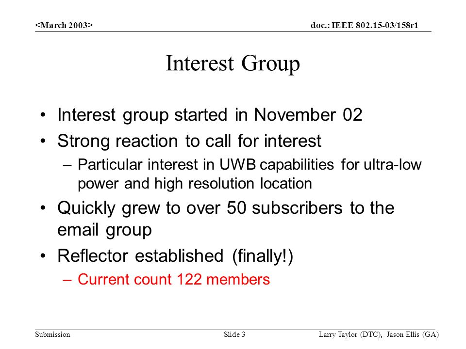 doc.: IEEE /158r1 Submission Larry Taylor (DTC), Jason Ellis (GA)Slide 3 Interest Group Interest group started in November 02 Strong reaction to call for interest –Particular interest in UWB capabilities for ultra-low power and high resolution location Quickly grew to over 50 subscribers to the  group Reflector established (finally!) –Current count 122 members