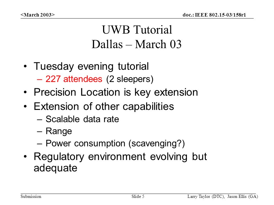 doc.: IEEE /158r1 Submission Larry Taylor (DTC), Jason Ellis (GA)Slide 5 UWB Tutorial Dallas – March 03 Tuesday evening tutorial –227 attendees (2 sleepers) Precision Location is key extension Extension of other capabilities –Scalable data rate –Range –Power consumption (scavenging ) Regulatory environment evolving but adequate