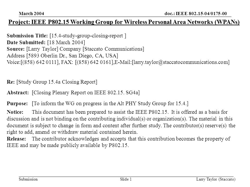 doc.: IEEE / Submission March 2004 Larry Taylor (Staccato)Slide 1 Project: IEEE P Working Group for Wireless Personal Area Networks (WPANs) Submission Title: [15.4-study-group-closing-report ] Date Submitted: [18 March 2004] Source: [Larry Taylor] Company [Staccato Communications] Address [5893 Oberlin Dr., San Diego, CA, USA] Voice:[(858) ], FAX: [(858) 642 Re: [Study Group 15.4a Closing Report] Abstract:[Closing Plenary Report on IEEE