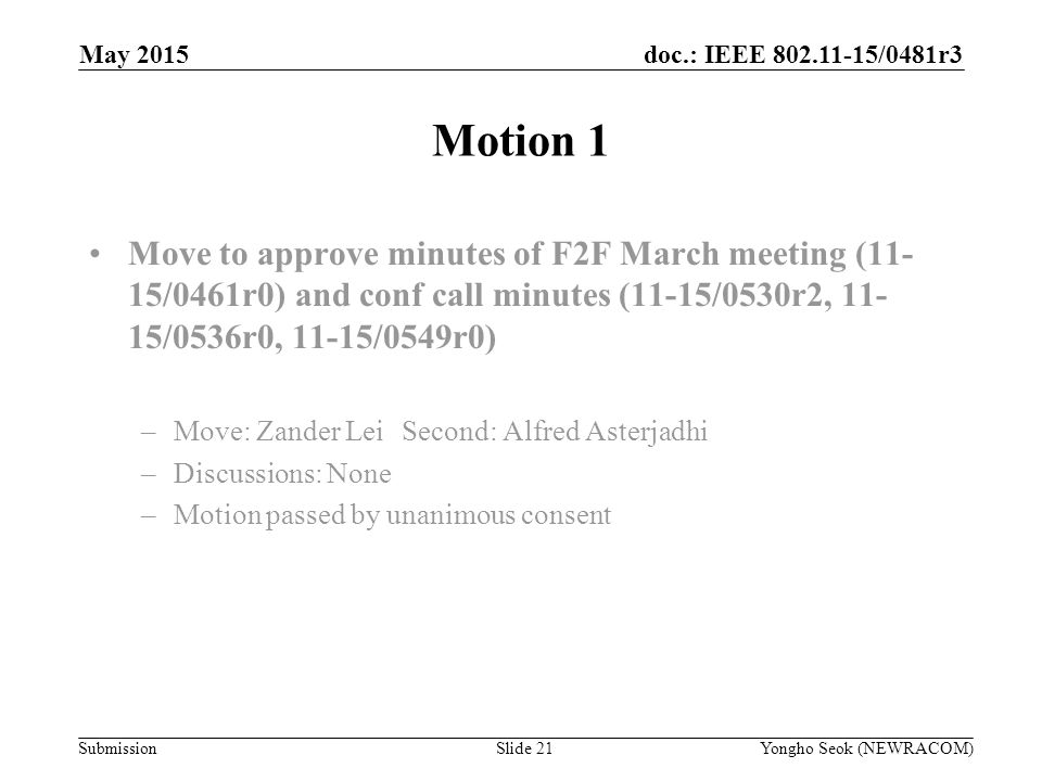 doc.: IEEE /0481r3 Submission Motion 1 Move to approve minutes of F2F March meeting (11- 15/0461r0) and conf call minutes (11-15/0530r2, /0536r0, 11-15/0549r0) –Move: Zander LeiSecond: Alfred Asterjadhi –Discussions: None –Motion passed by unanimous consent Yongho Seok (NEWRACOM)Slide 21 May 2015