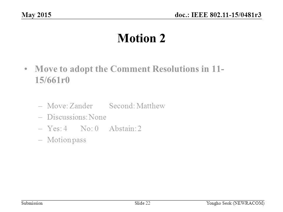 doc.: IEEE /0481r3 Submission Motion 2 Move to adopt the Comment Resolutions in /661r0 –Move: ZanderSecond: Matthew –Discussions: None –Yes: 4No: 0 Abstain: 2 –Motion pass Yongho Seok (NEWRACOM)Slide 22 May 2015