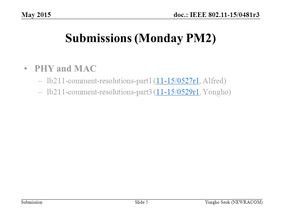 doc.: IEEE /0481r3 Submission Submissions (Monday PM2) Slide 5Yongho Seok (NEWRACOM) May 2015 PHY and MAC –lb211-comment-resolutions-part1 (11-15/0527r1, Alfred)11-15/0527r1 –lb211-comment-resolutions-part3 (11-15/0529r1, Yongho)11-15/0529r1