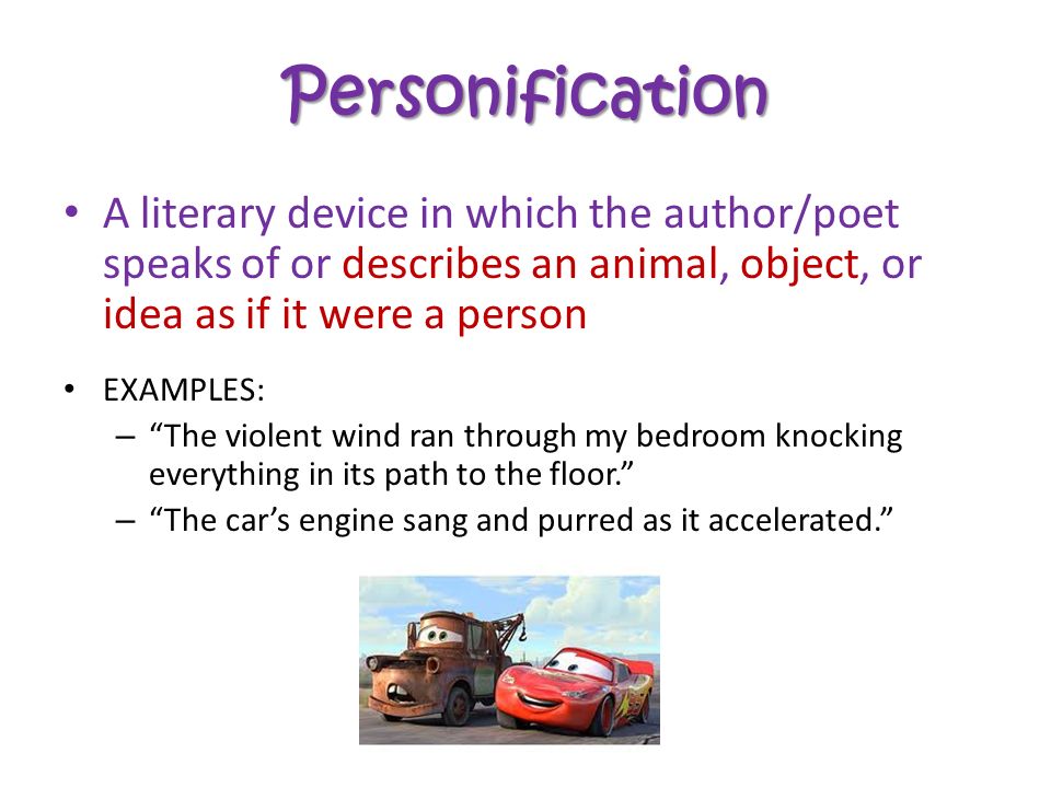 Personification A literary device in which the author/poet speaks of or describes an animal, object, or idea as if it were a person EXAMPLES: – The violent wind ran through my bedroom knocking everything in its path to the floor. – The car’s engine sang and purred as it accelerated.