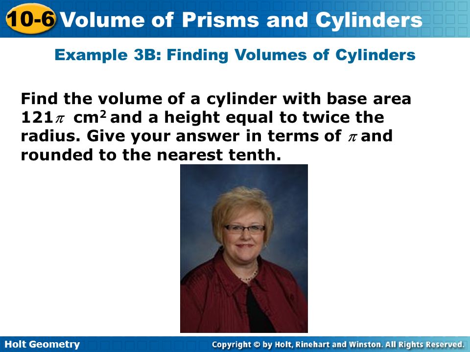 Holt Geometry 10-6 Volume of Prisms and Cylinders Example 3B: Finding Volumes of Cylinders Find the volume of a cylinder with base area 121 cm 2 and a height equal to twice the radius.
