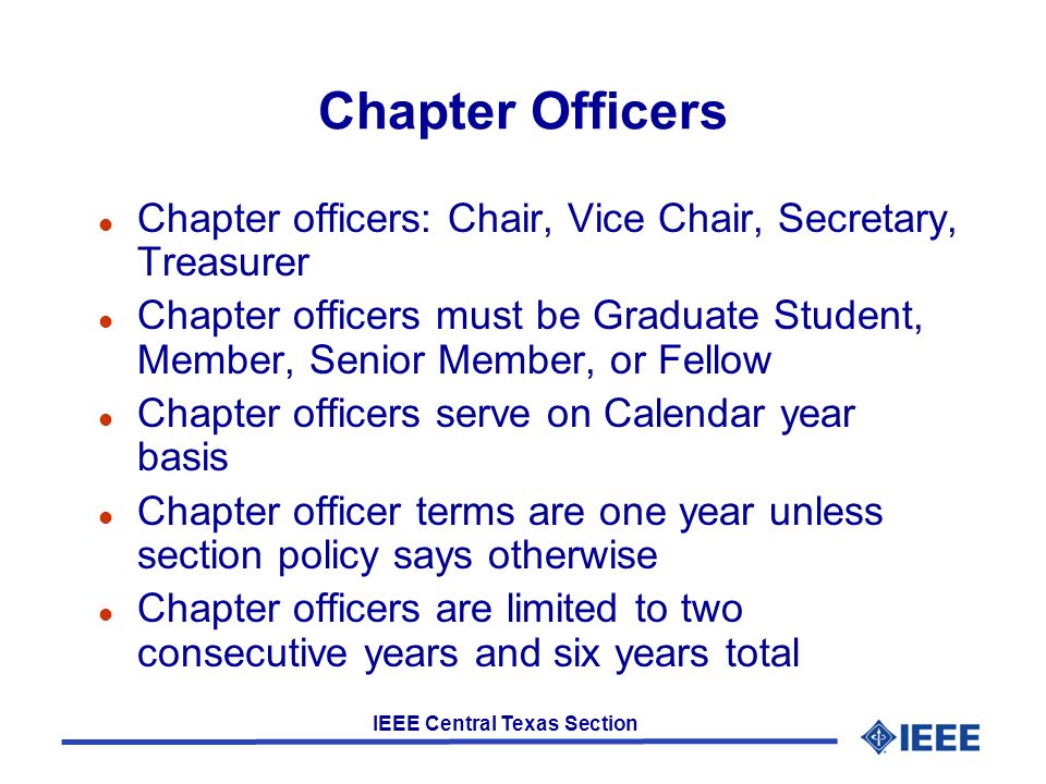 IEEE Central Texas Section Chapter Officers l Chapter officers: Chair, Vice Chair, Secretary, Treasurer l Chapter officers must be Graduate Student, Member, Senior Member, or Fellow l Chapter officers serve on Calendar year basis l Chapter officer terms are one year unless section policy says otherwise l Chapter officers are limited to two consecutive years and six years total