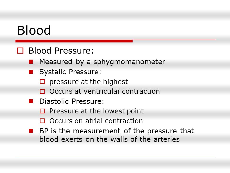 Blood  Blood Pressure: Measured by a sphygmomanometer Systalic Pressure:  pressure at the highest  Occurs at ventricular contraction Diastolic Pressure:  Pressure at the lowest point  Occurs on atrial contraction BP is the measurement of the pressure that blood exerts on the walls of the arteries