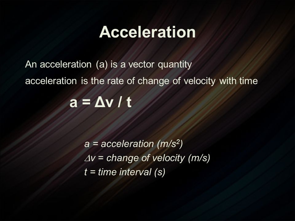 An acceleration (a) is a vector quantity acceleration is the rate of change of velocity with time a = Δv / t a = acceleration (m/s 2 )  v = change of velocity (m/s) t = time interval (s)