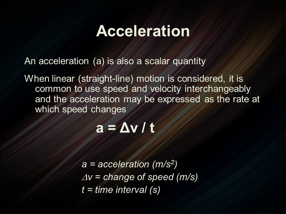 Acceleration An acceleration (a) is also a scalar quantity When linear (straight-line) motion is considered, it is common to use speed and velocity interchangeably and the acceleration may be expressed as the rate at which speed changes a = Δv / t a = acceleration (m/s 2 )  v = change of speed (m/s) t = time interval (s)