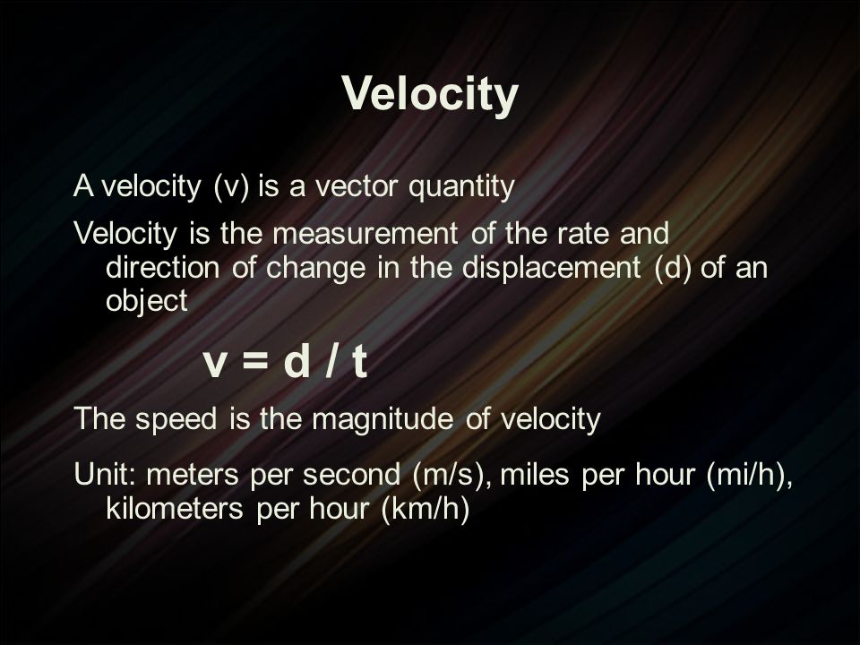 Velocity A velocity (v) is a vector quantity Velocity is the measurement of the rate and direction of change in the displacement (d) of an object v = d / t The speed is the magnitude of velocity Unit: meters per second (m/s), miles per hour (mi/h), kilometers per hour (km/h)