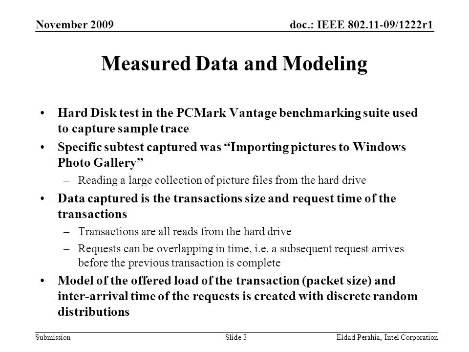 doc.: IEEE /1222r1 Submission November 2009 Eldad Perahia, Intel CorporationSlide 3 Measured Data and Modeling Hard Disk test in the PCMark Vantage benchmarking suite used to capture sample trace Specific subtest captured was Importing pictures to Windows Photo Gallery –Reading a large collection of picture files from the hard drive Data captured is the transactions size and request time of the transactions –Transactions are all reads from the hard drive –Requests can be overlapping in time, i.e.