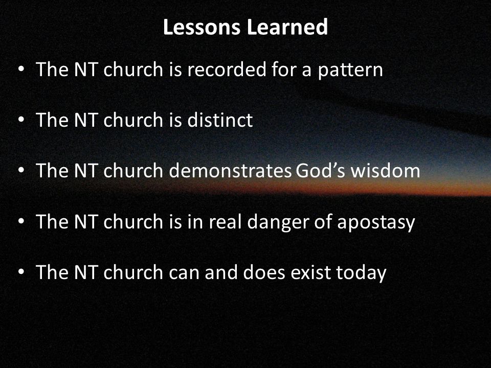 Lessons Learned The NT church is recorded for a pattern The NT church is distinct The NT church demonstrates God’s wisdom The NT church is in real danger of apostasy The NT church can and does exist today