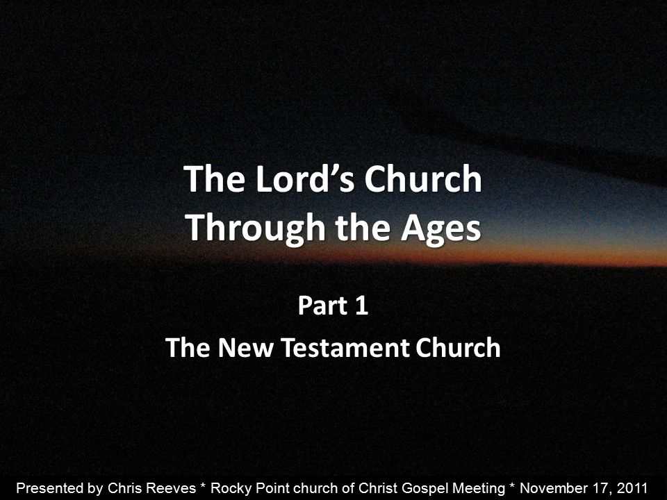 The Lord’s Church Through the Ages Part 1 The New Testament Church Presented by Chris Reeves * Rocky Point church of Christ Gospel Meeting * November 17, 2011