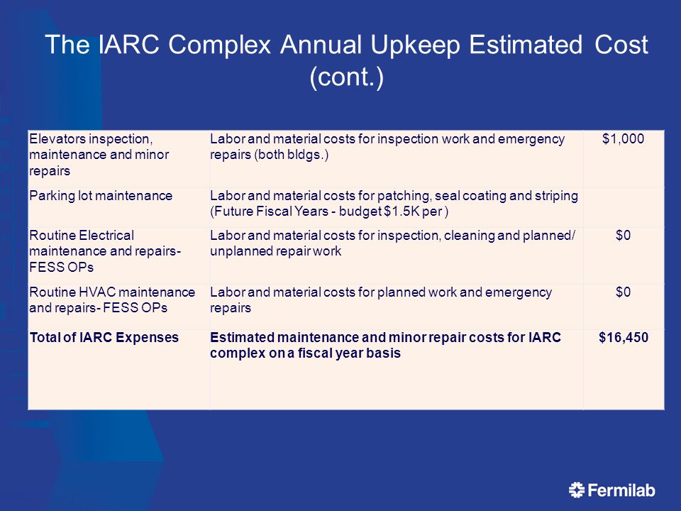 The IARC Complex Annual Upkeep Estimated Cost (cont.) Elevators inspection, maintenance and minor repairs Labor and material costs for inspection work and emergency repairs (both bldgs.) $1,000 Parking lot maintenanceLabor and material costs for patching, seal coating and striping (Future Fiscal Years - budget $1.5K per ) Routine Electrical maintenance and repairs- FESS OPs Labor and material costs for inspection, cleaning and planned/ unplanned repair work $0 Routine HVAC maintenance and repairs- FESS OPs Labor and material costs for planned work and emergency repairs $0 Total of IARC ExpensesEstimated maintenance and minor repair costs for IARC complex on a fiscal year basis $16,450