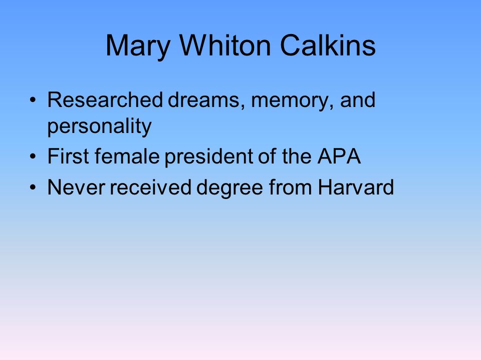 a biography of mary whiton calkins Mary whiton calkins, whom is best known for two things: becoming the first woman president of the american psychological association and being denied her doctorate from harvard however, these two aspects only make up a small portion of what she accomplished in her life. a biography of mary whiton calkins Mary whiton calkins, whom is best known for two things: becoming the first woman president of the american psychological association and being denied her doctorate from harvard however, these two aspects only make up a small portion of what she accomplished in her life.