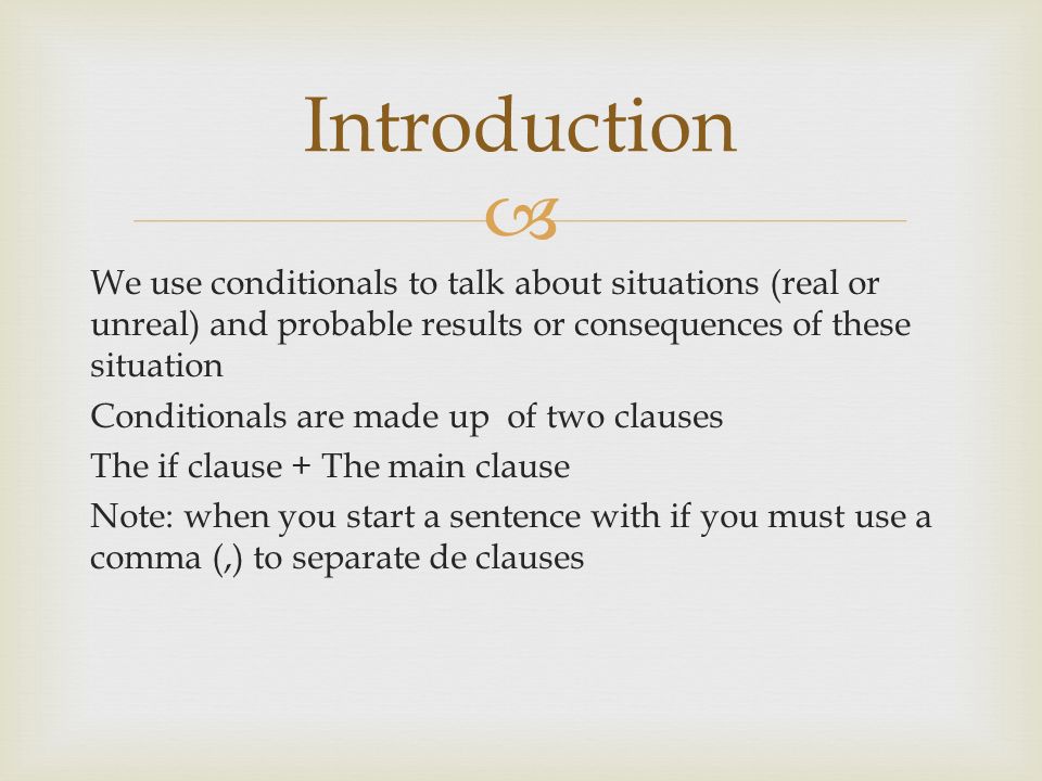  We use conditionals to talk about situations (real or unreal) and probable results or consequences of these situation Conditionals are made up of two clauses The if clause + The main clause Note: when you start a sentence with if you must use a comma (,) to separate de clauses Introduction
