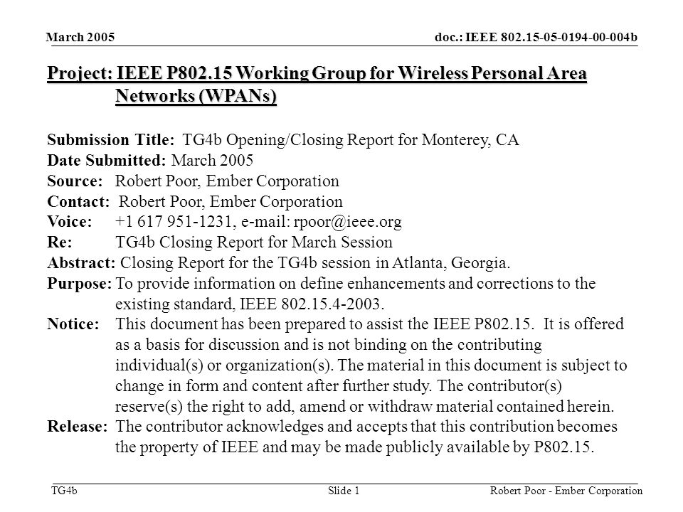 doc.: IEEE b TG4b March 2005 Robert Poor - Ember CorporationSlide 1 Project: IEEE P Working Group for Wireless Personal Area Networks (WPANs) Submission Title: TG4b Opening/Closing Report for Monterey, CA Date Submitted: March 2005 Source: Robert Poor, Ember Corporation Contact: Robert Poor, Ember Corporation Voice: ,   Re: TG4b Closing Report for March Session Abstract: Closing Report for the TG4b session in Atlanta, Georgia.