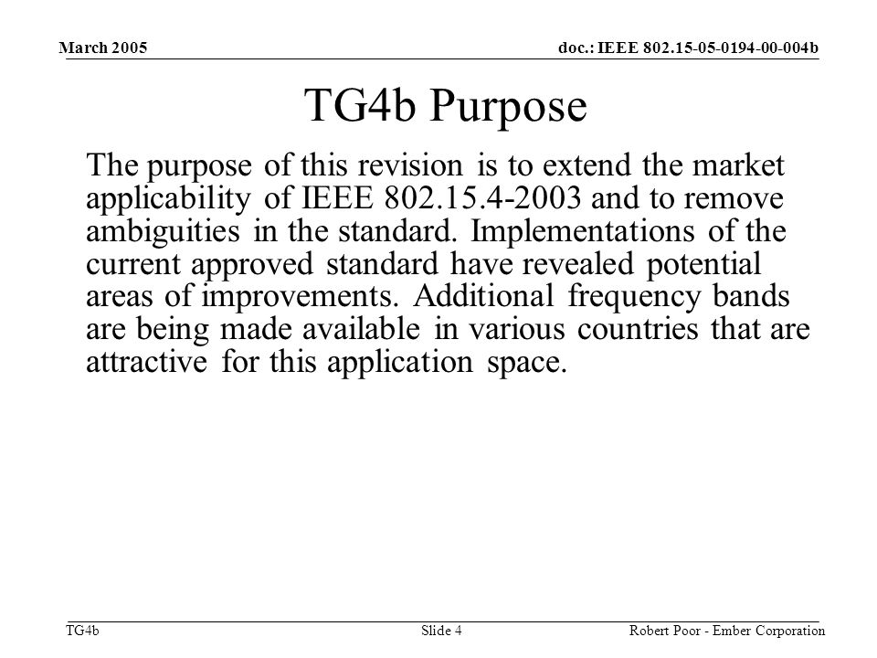 doc.: IEEE b TG4b March 2005 Robert Poor - Ember CorporationSlide 4 TG4b Purpose The purpose of this revision is to extend the market applicability of IEEE and to remove ambiguities in the standard.