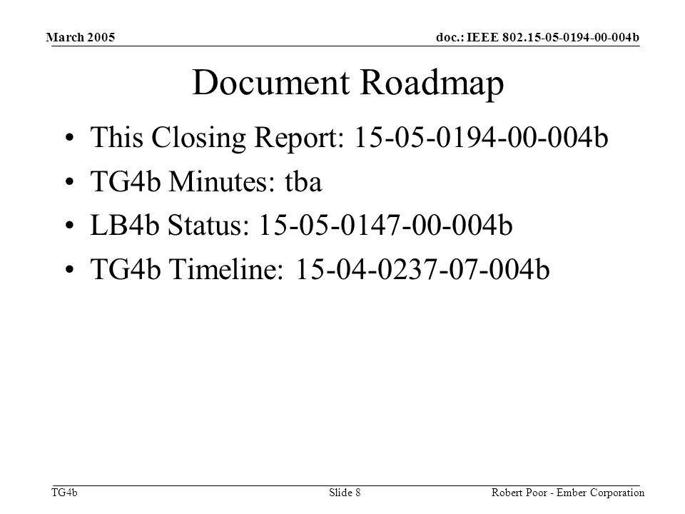 doc.: IEEE b TG4b March 2005 Robert Poor - Ember CorporationSlide 8 Document Roadmap This Closing Report: b TG4b Minutes: tba LB4b Status: b TG4b Timeline: b
