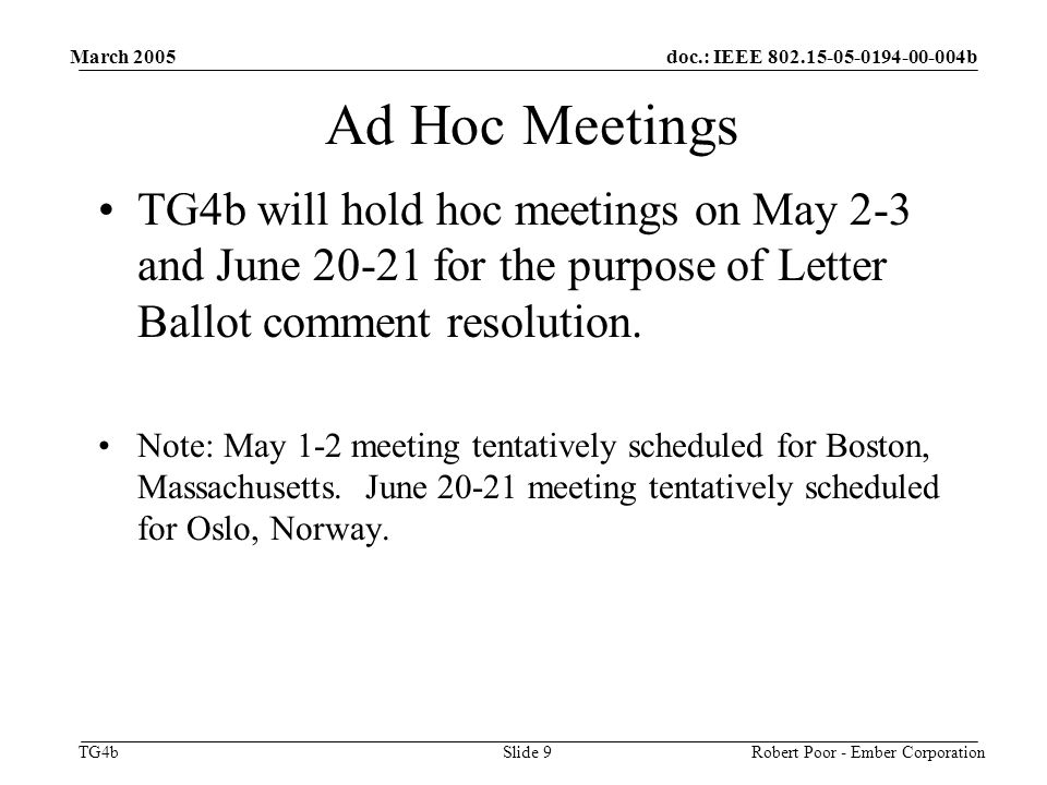 doc.: IEEE b TG4b March 2005 Robert Poor - Ember CorporationSlide 9 Ad Hoc Meetings TG4b will hold hoc meetings on May 2-3 and June for the purpose of Letter Ballot comment resolution.