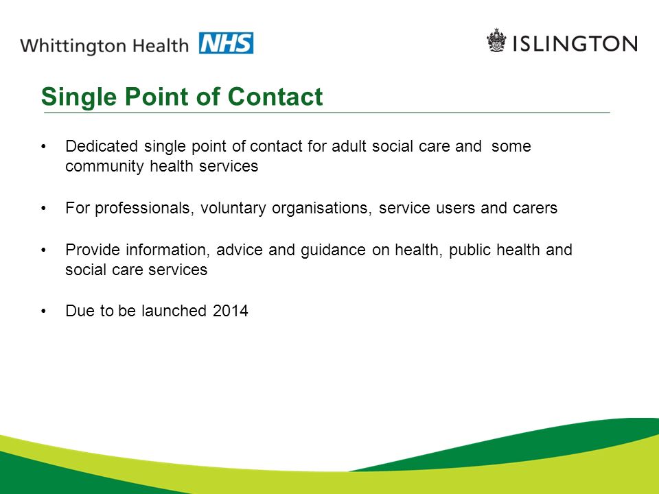 Single Point of Contact Dedicated single point of contact for adult social care and some community health services For professionals, voluntary organisations, service users and carers Provide information, advice and guidance on health, public health and social care services Due to be launched 2014
