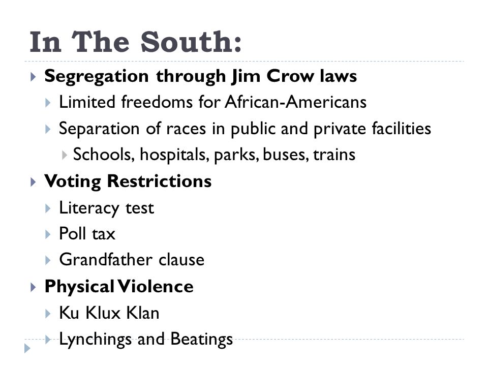In The South:  Segregation through Jim Crow laws  Limited freedoms for African-Americans  Separation of races in public and private facilities  Schools, hospitals, parks, buses, trains  Voting Restrictions  Literacy test  Poll tax  Grandfather clause  Physical Violence  Ku Klux Klan  Lynchings and Beatings