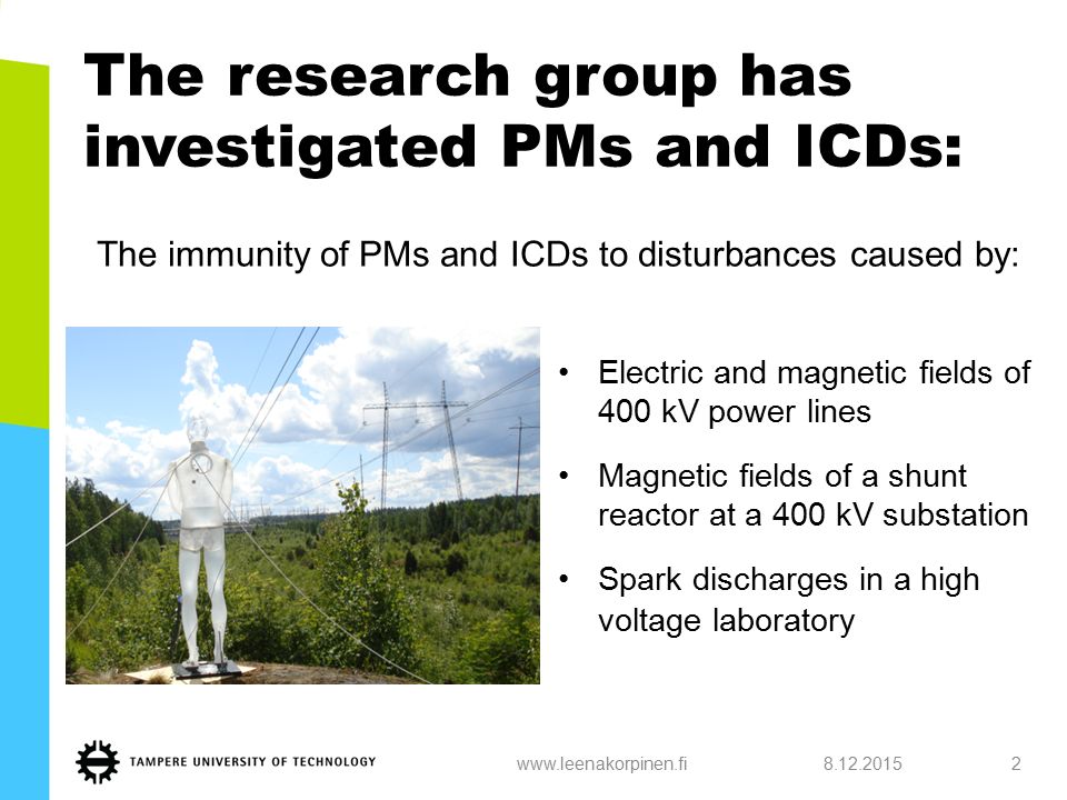 The research group has investigated PMs and ICDs: Electric and magnetic fields of 400 kV power lines Magnetic fields of a shunt reactor at a 400 kV substation Spark discharges in a high voltage laboratory www.leenakorpinen.fi2 The immunity of PMs and ICDs to disturbances caused by: