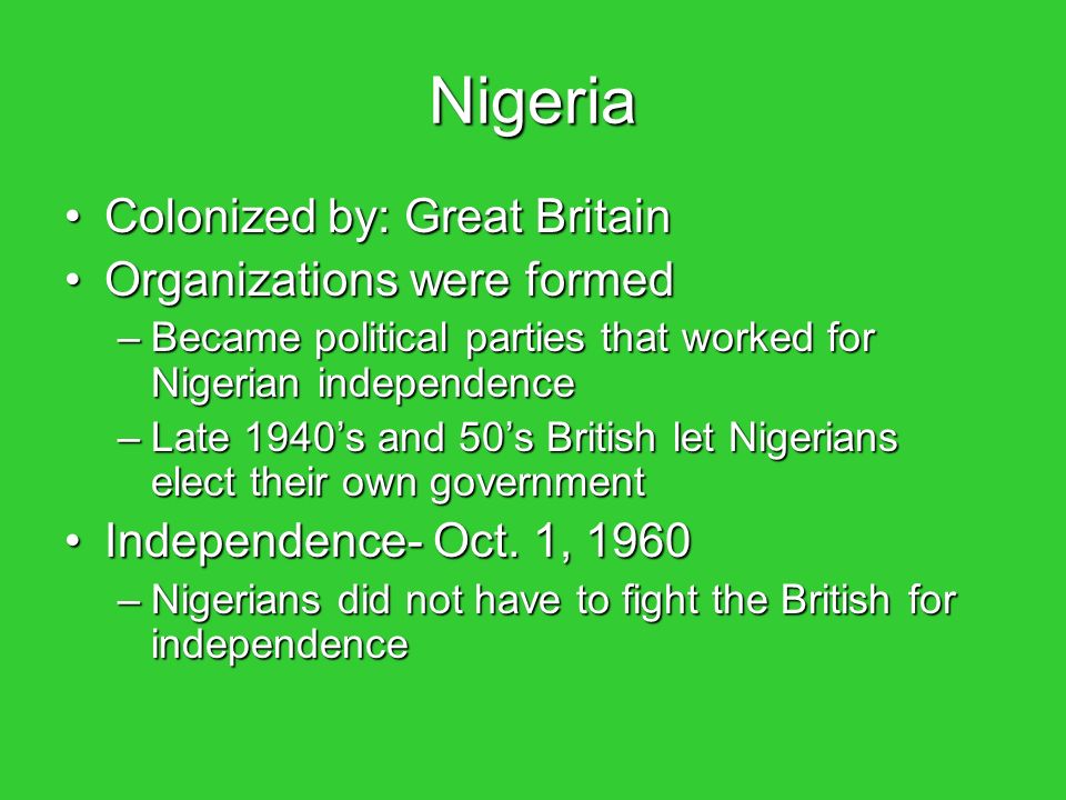 Nigeria Colonized by: Great BritainColonized by: Great Britain Organizations were formedOrganizations were formed –Became political parties that worked for Nigerian independence –Late 1940’s and 50’s British let Nigerians elect their own government Independence- Oct.