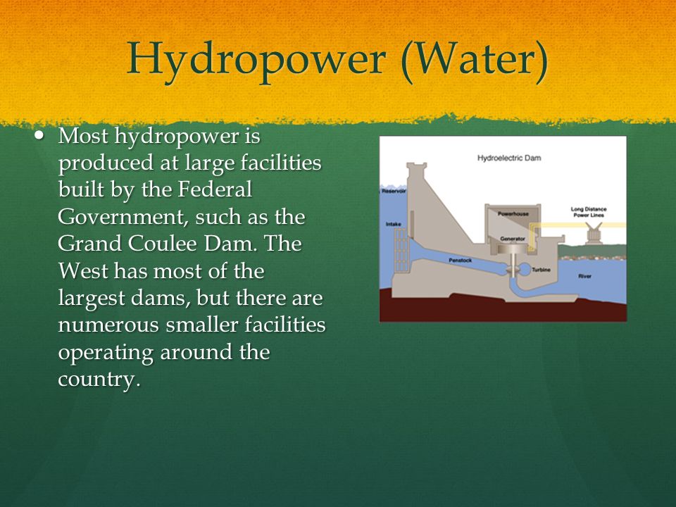 Hydropower (Water) Most hydropower is produced at large facilities built by the Federal Government, such as the Grand Coulee Dam.