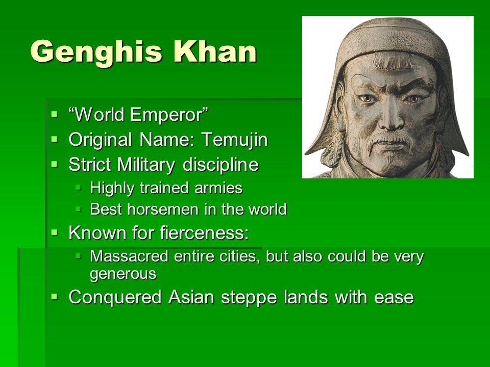 Genghis Khan  World Emperor  Original Name: Temujin  Strict Military discipline  Highly trained armies  Best horsemen in the world  Known for fierceness:  Massacred entire cities, but also could be very generous  Conquered Asian steppe lands with ease