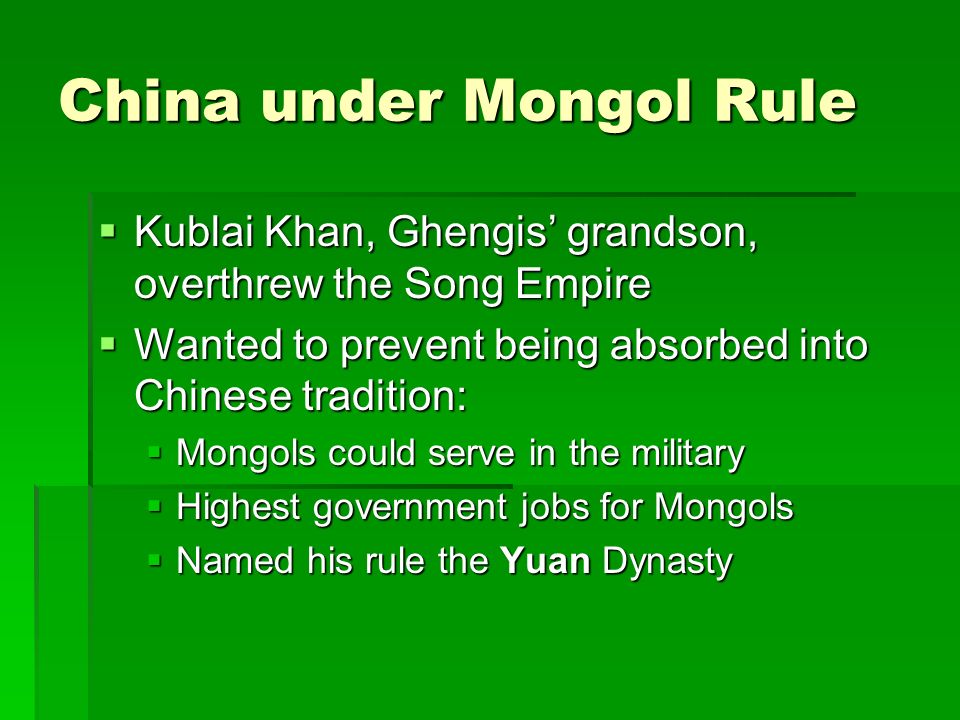 China under Mongol Rule  Kublai Khan, Ghengis’ grandson, overthrew the Song Empire  Wanted to prevent being absorbed into Chinese tradition:  Mongols could serve in the military  Highest government jobs for Mongols  Named his rule the Yuan Dynasty