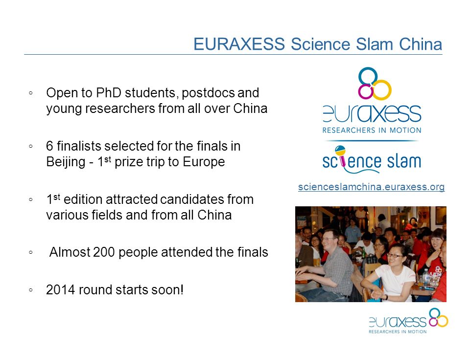 EURAXESS Science Slam China ◦Open to PhD students, postdocs and young researchers from all over China ◦6 finalists selected for the finals in Beijing - 1 st prize trip to Europe ◦1 st edition attracted candidates from various fields and from all China ◦ Almost 200 people attended the finals ◦2014 round starts soon.