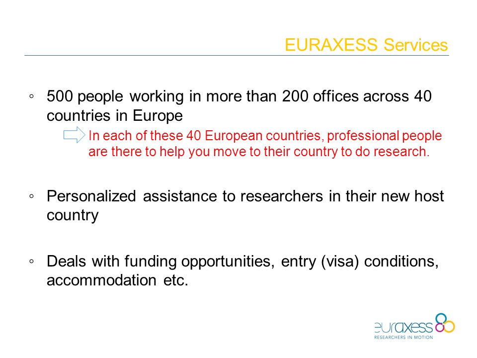 EURAXESS Services ◦500 people working in more than 200 offices across 40 countries in Europe In each of these 40 European countries, professional people are there to help you move to their country to do research.