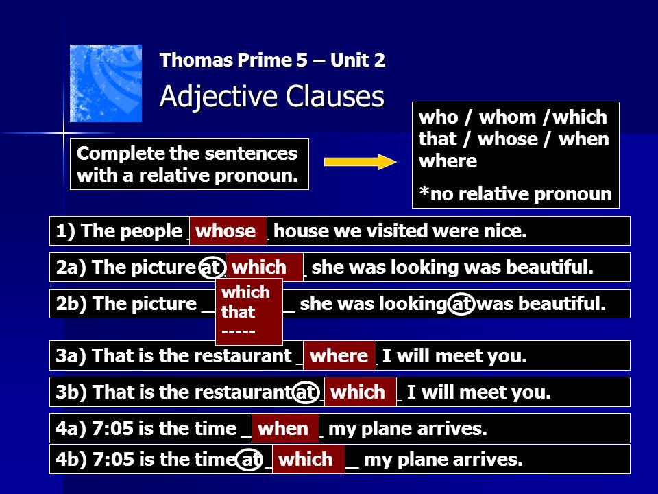 Thomas Prime 5 – Unit 2 Adjective Clauses who / whom /which that / whose / when where *no relative pronoun 1) The people _______ house we visited were nice.whose 2a) The picture at _______ she was looking was beautiful.which 3a) That is the restaurant _______ I will meet you.where 4a) 7:05 is the time _______ my plane arrives.when Complete the sentences with a relative pronoun.