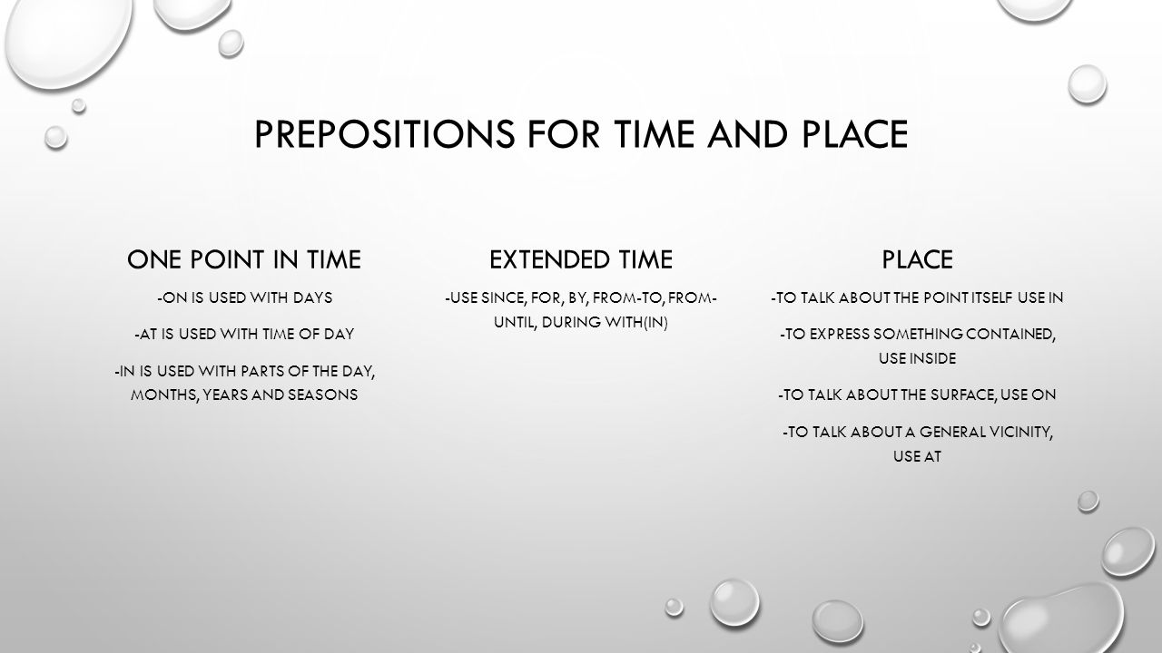 PREPOSITIONS FOR TIME AND PLACE ONE POINT IN TIME -ON IS USED WITH DAYS -AT IS USED WITH TIME OF DAY -IN IS USED WITH PARTS OF THE DAY, MONTHS, YEARS AND SEASONS EXTENDED TIME -USE SINCE, FOR, BY, FROM-TO, FROM- UNTIL, DURING WITH(IN) PLACE -TO TALK ABOUT THE POINT ITSELF USE IN -TO EXPRESS SOMETHING CONTAINED, USE INSIDE -TO TALK ABOUT THE SURFACE, USE ON -TO TALK ABOUT A GENERAL VICINITY, USE AT