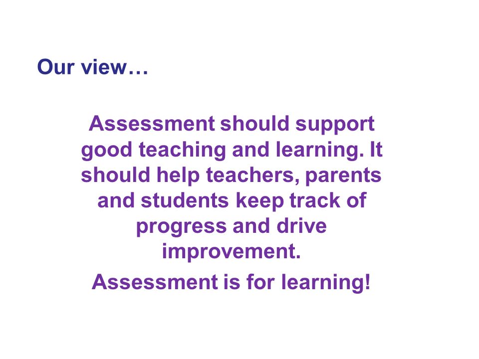 Our view… Assessment should support good teaching and learning.