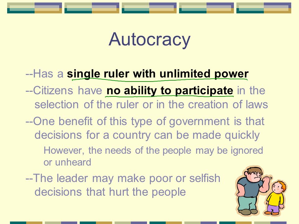 Autocracy --Has a single ruler with unlimited power --Citizens have no ability to participate in the selection of the ruler or in the creation of laws --One benefit of this type of government is that decisions for a country can be made quickly However, the needs of the people may be ignored or unheard --The leader may make poor or selfish decisions that hurt the people