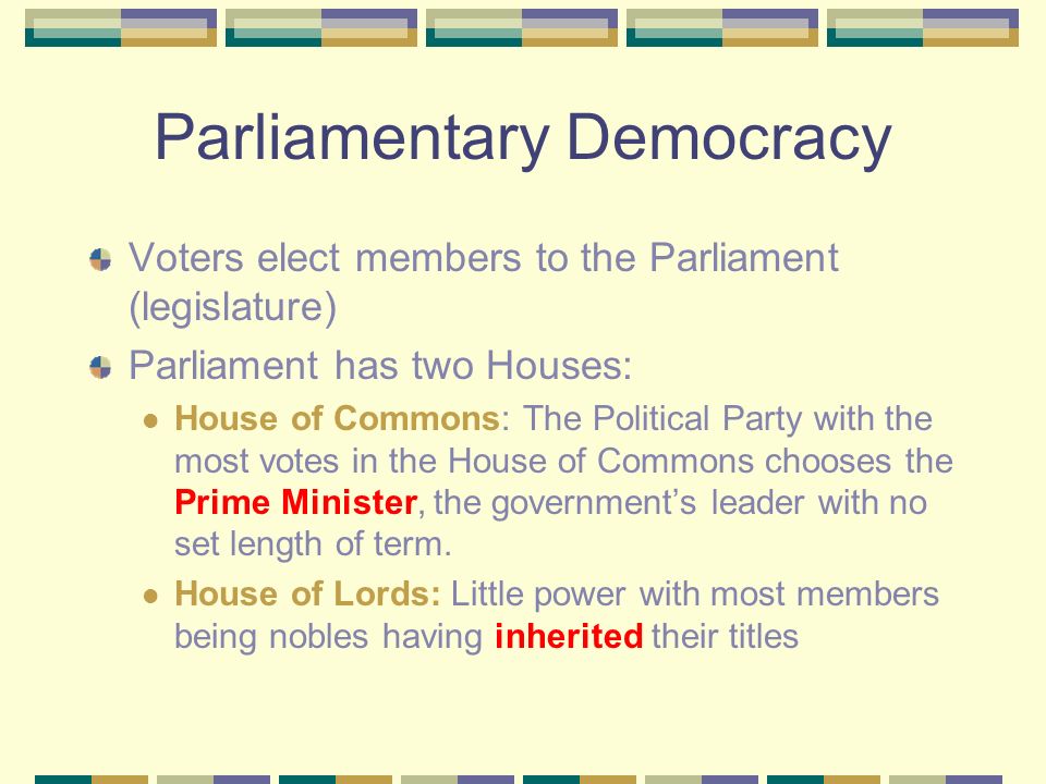 Parliamentary Democracy Voters elect members to the Parliament (legislature) Parliament has two Houses: House of Commons: The Political Party with the most votes in the House of Commons chooses the Prime Minister, the government’s leader with no set length of term.