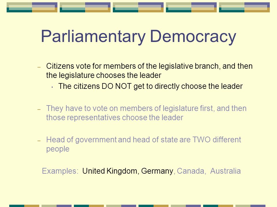 Parliamentary Democracy – Citizens vote for members of the legislative branch, and then the legislature chooses the leader The citizens DO NOT get to directly choose the leader – They have to vote on members of legislature first, and then those representatives choose the leader – Head of government and head of state are TWO different people Examples: United Kingdom, Germany, Canada, Australia
