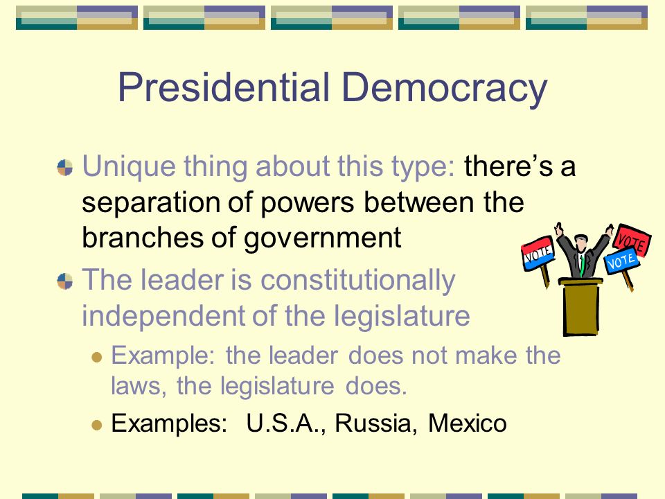 Presidential Democracy Unique thing about this type: there’s a separation of powers between the branches of government The leader is constitutionally independent of the legislature Example: the leader does not make the laws, the legislature does.
