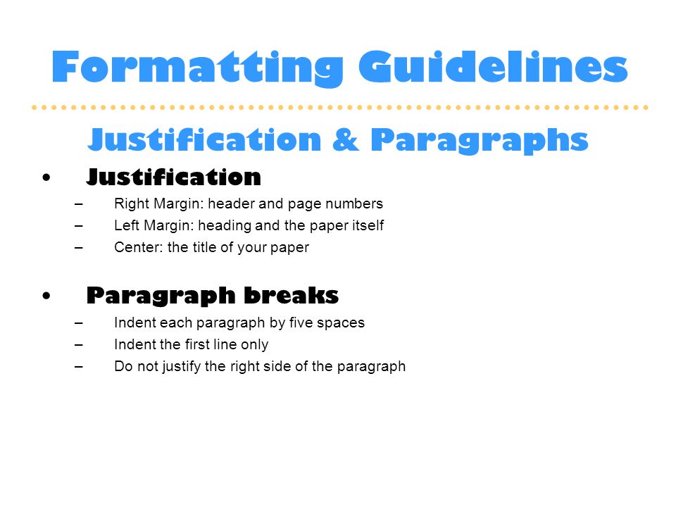 Formatting Guidelines Justification & Paragraphs Justification –Right Margin: header and page numbers –Left Margin: heading and the paper itself –Center: the title of your paper Paragraph breaks –Indent each paragraph by five spaces –Indent the first line only –Do not justify the right side of the paragraph